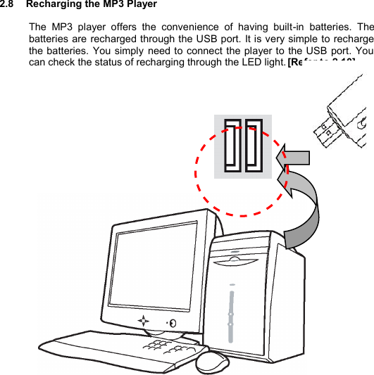   2.8  Recharging the MP3 Player  The MP3 player offers the convenience of having built-in batteries. The batteries are recharged through the USB port. It is very simple to recharge the batteries. You simply need to connect the player to the USB port. You can check the status of recharging through the LED light. [Refer to 2.10]                                  R E C H A R G I N G         29 