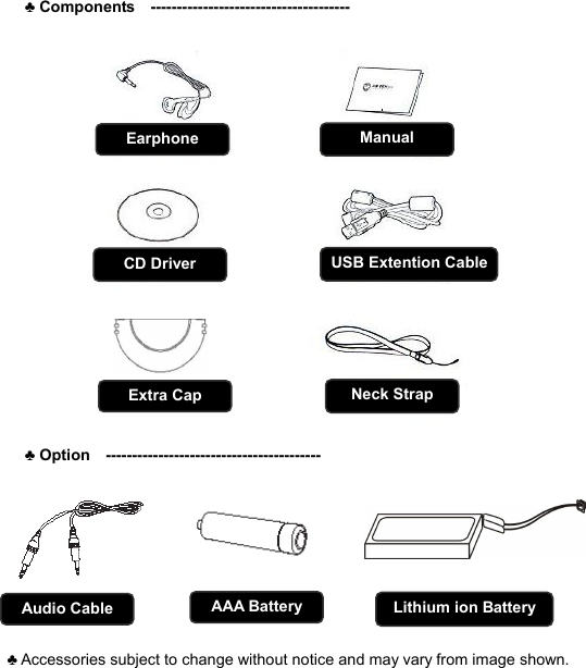  ♣ Components  --------------------------------------           ♣ Option  ----------------------------------------- 걸이    ♣ Accessories subject to change without notice and may vary from image shown.  C O M P O N E N T S         3 Neck Strap USB Extention Cable CD Driver Earphone  Manual Extra Cap Audio Cable  Lithium ion Battery AAA Battery 