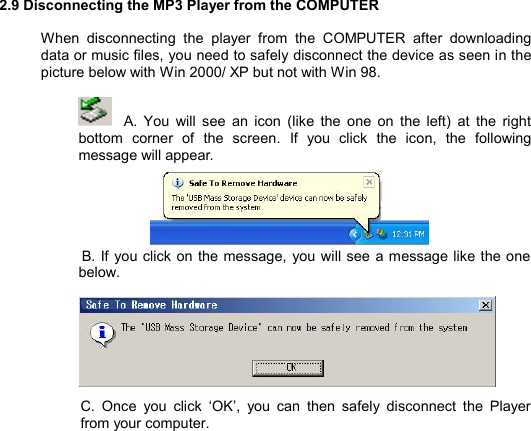   2.9 Disconnecting the MP3 Player from the COMPUTER  When disconnecting the player from the COMPUTER after downloading data or music files, you need to safely disconnect the device as seen in the picture below with Win 2000/ XP but not with Win 98.   A. You will see an icon (like the one on the left) at the right bottom corner of the screen. If you click the icon, the following message will appear.      B. If you click on the message, you will see a message like the one below.         C. Once you click  ‘OK’, you can then safely disconnect the Player from your computer.             DISCONNECTING30