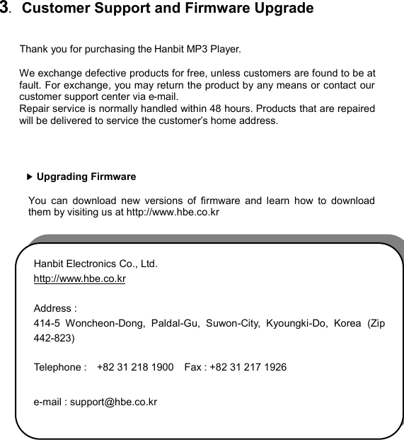  3.  Customer Support and Firmware Upgrade  Thank you for purchasing the Hanbit MP3 Player.    We exchange defective products for free, unless customers are found to be at fault. For exchange, you may return the product by any means or contact our customer support center via e-mail.   Repair service is normally handled within 48 hours. Products that are repaired will be delivered to service the customer’s home address.       ▶Upgrading Firmware  You can download new versions of firmware and learn how to download them by visiting us at http://www.hbe.co.kr                 Hanbit Electronics Co., Ltd.   http://www.hbe.co.kr    Address : 414-5 Woncheon-Dong, Paldal-Gu, Suwon-City, Kyoungki-Do, Korea (Zip 442-823)  Telephone :   +82 31 218 1900    Fax : +82 31 217 1926  e-mail : support@hbe.co.kr CUSTOMERSUPPORT36