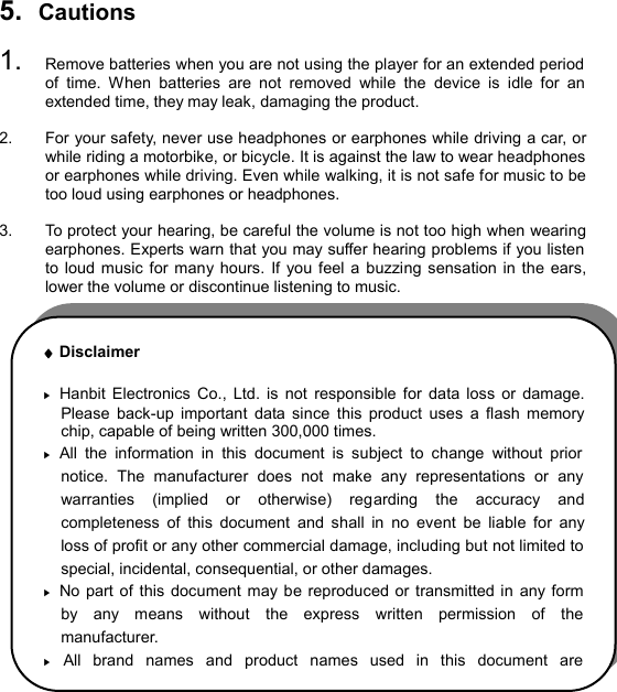  5.  Cautions  1.  Remove batteries when you are not using the player for an extended period of time.  When batteries are not removed while the device is idle for an extended time, they may leak, damaging the product.  2.  For your safety, never use headphones or earphones while driving a car, or while riding a motorbike, or bicycle. It is against the law to wear headphones or earphones while driving. Even while walking, it is not safe for music to be too loud using earphones or headphones.  3.  To protect your hearing, be careful the volume is not too high when wearing earphones. Experts warn that you may suffer hearing problems if you listen to loud music for many hours. If you feel a buzzing sensation in the ears, lower the volume or discontinue listening to music.                       CAUTIONS38¨ Disclaimer  ▶ Hanbit Electronics Co., Ltd. is not  responsible for data loss or damage. Please back-up important data since this product uses a flash memory chip, capable of being written 300,000 times. ▶ All the information in this document is subject to change without prior notice. The manufacturer does not make any representations or any warranties (implied or otherwise) regarding the accuracy and completeness of this document and shall in no event be liable for any loss of profit or any other commercial damage, including but not limited to special, incidental, consequential, or other damages. ▶ No part of this document may be reproduced or transmitted in any form by any means without the express written permission of the manufacturer. ▶ All brand names and product names used in this document are 
