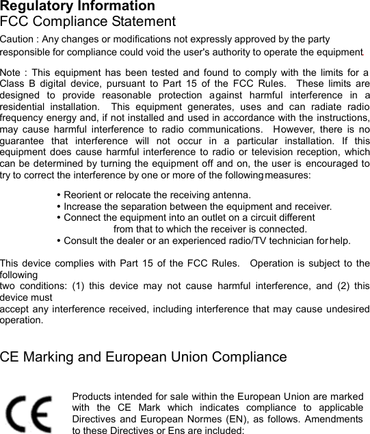  Regulatory Information FCC Compliance Statement Caution : Any changes or modifications not expressly approved by the party responsible for compliance could void the user&apos;s authority to operate the equipment. Note :  This equipment has been tested and found to comply with the limits for a Class B digital device, pursuant to Part 15 of the FCC Rules.  These limits are designed to provide reasonable protection against harmful interference in a residential installation.  This equipment generates, uses and can radiate radio frequency energy and, if not installed and used in accordance with the instructions, may cause harmful interference to radio communications.  However,  there is no guarantee that interference will not occur in a particular installation.  If this equipment does cause harmful interference to radio or television reception,  which can be determined by turning the equipment off and on, the user is encouraged to try to correct the interference by one or more of the following measures:  Ÿ Reorient or relocate the receiving antenna.  Ÿ Increase the separation between the equipment and receiver.  Ÿ Connect the equipment into an outlet on a circuit different     from that to which the receiver is connected.  Ÿ Consult the dealer or an experienced radio/TV technician for help.  This device complies with Part 15 of the FCC Rules.  Operation is subject to the following two conditions: (1) this device may not cause  harmful interference, and (2) this device must accept any interference received, including interference that may cause undesired operation.   CE Marking and European Union Compliance  Products intended for sale within the European Union are marked with the CE Mark which indicates compliance to applicable Directives and European Normes (EN), as follows. Amendments to these Directives or Ens are included:  