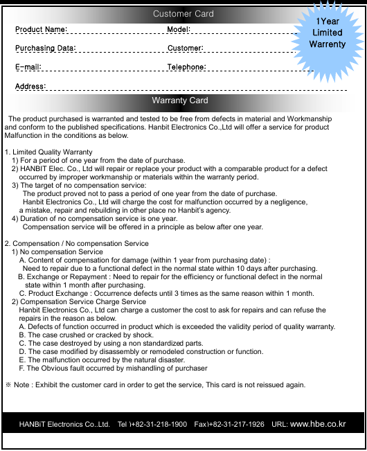  Customer Card Warranty Card             The product purchased is warranted and tested to be free from defects in material and Workmanship  and conform to the published specifications. Hanbit Electronics Co.,Ltd will offer a service for product   Malfunction in the conditions as below.  1. Limited Quality Warranty   1) For a period of one year from the date of purchase. 2) HANBIT Elec. Co., Ltd will repair or replace your product with a comparable product for a defect   occurred by improper workmanship or materials within the warranty period. 3) The target of no compensation service: The product proved not to pass a period of one year from the date of purchase.    Hanbit Electronics Co., Ltd will charge the cost for malfunction occurred by a negligence,   a mistake, repair and rebuilding in other place no Hanbit’s agency. 4) Duration of no compensation service is one year.   Compensation service will be offered in a principle as below after one year.  2. Compensation / No compensation Service 1) No compensation Service       A. Content of compensation for damage (within 1 year from purchasing date) :  Need to repair due to a functional defect in the normal state within 10 days after purchasing.   B. Exchange or Repayment : Need to repair for the efficiency or functional defect in the normal   state within 1 month after purchasing.           C. Product Exchange : Occurrence defects until 3 times as the same reason within 1 month.   2) Compensation Service Charge Service   Hanbit Electronics Co., Ltd can charge a customer the cost to ask for repairs and can refuse the   repairs in the reason as below. A. Defects of function occurred in product which is exceeded the validity period of quality warranty. B. The case crushed or cracked by shock. C. The case destroyed by using a non standardized parts. D. The case modified by disassembly or remodeled construction or function. E. The malfunction occurred by the natural disaster. F. The Obvious fault occurred by mishandling of purchaser   Note : Exhibit the customer card in order to get the service, This card is not reissued again.※       1Year   Limited Warrenty Product Name:                          Model:                              Purchasing Data:                        Customer:                          E-mail:                                 Telephone:                              Address:                                                                                  HANBiT Electronics Co.,Ltd.  Tel )+82-31-218-1900  Fax)+82-31-217-1926  URL: www.hbe.co.kr  