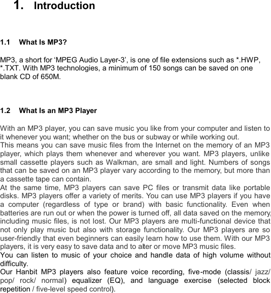   1.   Introduction  1.1  What Is MP3? MP3, a short for ‘MPEG Audio Layer-3’, is one of file extensions such as *.HWP, *.TXT. With MP3 technologies, a minimum of 150 songs can be saved on one blank CD of 650M.  1.2  What Is an MP3 Player With an MP3 player, you can save music you like from your computer and listen to it whenever you want; whether on the bus or subway or while working out.   This means you can save music files from the Internet on the memory of an MP3 player, which plays them whenever and wherever you want. MP3 players, unlike small cassette players such as Walkman, are small and light. Numbers of songs that can be saved on an MP3 player vary according to the memory, but more than a cassette tape can contain.   At the same time, MP3 players can save PC files or transmit data like portable disks. MP3 players offer a variety of merits. You can use MP3 players if you have a computer (regardless of type or brand) with basic functionality. Even when batteries are run out or when the power is turned off, all data saved on the memory, including music files, is not lost. Our MP3 players are multi-functional device that not only play music but also with storage functionality. Our MP3 players are so user-friendly that even beginners can easily learn how to use them. With our MP3 players, it is very easy to save data and to alter or move MP3 music files. You can listen to music of your choice and handle data of high volume without difficulty.   Our Hanbit MP3 players also feature voice recording, five-mode (classis/ jazz/ pop/ rock/ normal) equalizer (EQ), and language exercise  (selected block repetition / five-level speed control).     I N T R O D U C T I O N       5 