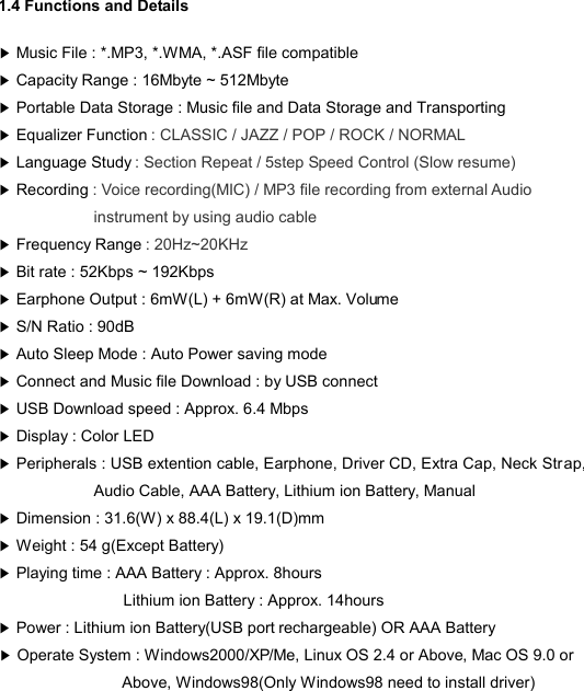  1.4 Functions and Details ▶ Music File : *.MP3, *.WMA, *.ASF file compatible ▶ Capacity Range : 16Mbyte ~ 512Mbyte ▶ Portable Data Storage : Music file and Data Storage and Transporting  ▶ Equalizer Function : CLASSIC / JAZZ / POP / ROCK / NORMAL ▶ Language Study : Section Repeat / 5step Speed Control (Slow resume)   ▶ Recording : Voice recording(MIC) / MP3 file recording from external Audio instrument by using audio cable   ▶ Frequency Range : 20Hz~20KHz ▶ Bit rate : 52Kbps ~ 192Kbps   ▶ Earphone Output : 6mW(L) + 6mW(R) at Max. Volume ▶ S/N Ratio : 90dB ▶ Auto Sleep Mode : Auto Power saving mode ▶ Connect and Music file Download : by USB connect   ▶ USB Download speed : Approx. 6.4 Mbps ▶ Display : Color LED ▶ Peripherals : USB extention cable, Earphone, Driver CD, Extra Cap, Neck Strap, Audio Cable, AAA Battery, Lithium ion Battery, Manual ▶ Dimension : 31.6(W) x 88.4(L) x 19.1(D)mm ▶ Weight : 54 g(Except Battery) ▶ Playing time : AAA Battery : Approx. 8hours Lithium ion Battery : Approx. 14hours ▶ Power : Lithium ion Battery(USB port rechargeable) OR AAA Battery   ▶ Operate System : Windows2000/XP/Me, Linux OS 2.4 or Above, Mac OS 9.0 or Above, Windows98(Only Windows98 need to install driver) DETAILS8