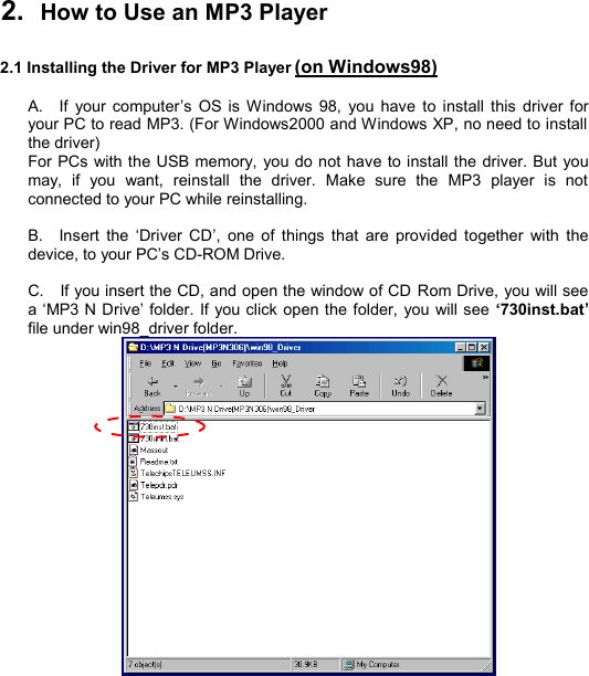   2.  How to Use an MP3 Player  2.1 Installing the Driver for MP3 Player (on Windows98)  A.  If your computer’s OS is Windows 98, you have to install this driver for your PC to read MP3. (For Windows2000 and Windows XP, no need to install the driver) For PCs with the USB memory, you do not have to install the driver. But you may, if you want, reinstall the driver. Make sure the MP3 player is not connected to your PC while reinstalling.  B.  Insert the  ‘Driver CD’, one of things that are provided together with the device, to your PC’s CD-ROM Drive.  C.  If you insert the CD, and open the window of CD Rom Drive, you will see a ‘MP3 N Drive’ folder. If you click open the folder, you will see ‘730inst.bat’ file under win98_driver folder.   I N S T A L L            9 