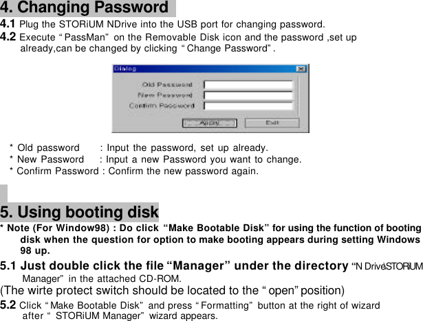         4. Changing Password   4.1 Plug the STORiUM NDrive into the USB port for changing password. 4.2 Execute “PassMan” on the Removable Disk icon and the password ,set up   already,can be changed by clicking “Change Password”.        * Old password     : Input the password, set up already.   * New Password    : Input a new Password you want to change. * Confirm Password : Confirm the new password again.        5. Using booting disk  * Note (For Window98) : Do click “Make Bootable Disk” for using the function of booting disk when the question for option to make booting appears during setting Windows 98 up.    5.1 Just double click the file “Manager” under the directory “N Drive\STORiUM Manager” in the attached CD-ROM. (The wirte protect switch should be located to the “open”position) 5.2 Click “Make Bootable Disk” and press “Formatting” button at the right of wizard after “ STORiUM Manager” wizard appears.   