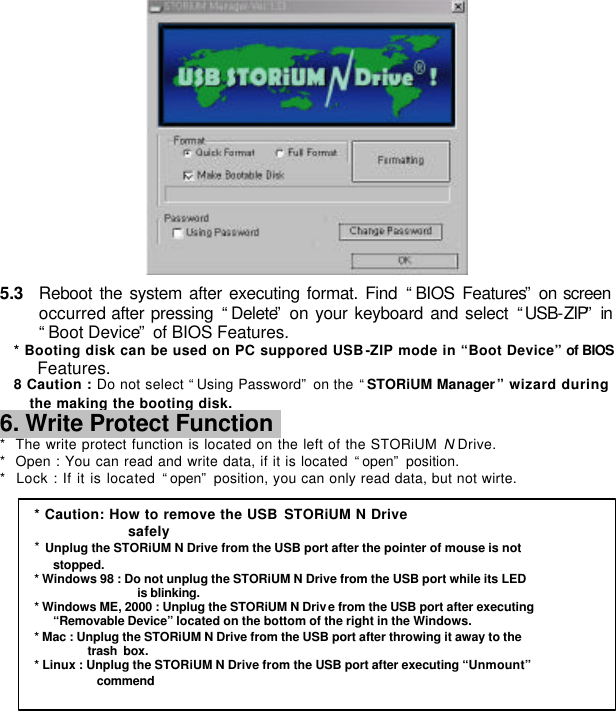         5.3 Reboot the system after executing format. Find “BIOS Features” on screen occurred after pressing “Delete” on your keyboard and select “USB-ZIP” in “Boot Device” of BIOS Features. * Booting disk can be used on PC suppored USB-ZIP mode in “Boot Device” of BIOS  Features. 8 Caution : Do not select “Using Password” on the “STORiUM Manager” wizard during the making the booting disk. 6. Write Protect Function   *  The write protect function is located on the left of the STORiUM N Drive. *  Open : You can read and write data, if it is located “open” position. *  Lock : If it is located “open” position, you can only read data, but not wirte.          * Caution: How to remove the USB STORiUM N Drive safely * Unplug the STORiUM N Drive from the USB port after the pointer of mouse is not  stopped. * Windows 98 : Do not unplug the STORiUM N Drive from the USB port while its LED   is blinking. * Windows ME, 2000 : Unplug the STORiUM N Drive from the USB port after executing “Removable Device” located on the bottom of the right in the Windows. * Mac : Unplug the STORiUM N Drive from the USB port after throwing it away to the            trash box. * Linux : Unplug the STORiUM N Drive from the USB port after executing “Unmount”   commend 