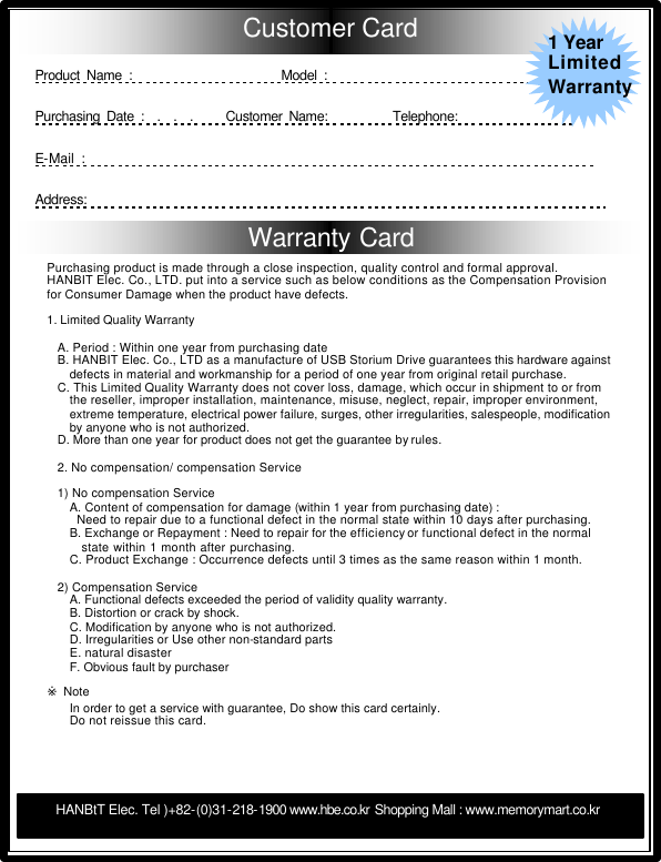       Warranty Card   Customer Card                                                                                                                         Product Name :                      Model :                                        Purchasing Date :  .  .  .     Customer Name:          Telephone:                  E-Mail :                                                                           Address:                                                                           Purchasing product is made through a close inspection, quality control and formal approval.  HANBIT Elec. Co., LTD. put into a service such as below conditions as the Compensation Provision for Consumer Damage when the product have defects.   1. Limited Quality Warranty     A. Period : Within one year from purchasing date B. HANBIT Elec. Co., LTD as a manufacture of USB Storium Drive guarantees this hardware against defects in material and workmanship for a period of one year from original retail purchase. C. This Limited Quality Warranty does not cover loss, damage, which occur in shipment to or from the reseller, improper installation, maintenance, misuse, neglect, repair, improper environment,  extreme temperature, electrical power failure, surges, other irregularities, salespeople, modification by anyone who is not authorized. D. More than one year for product does not get the guarantee by rules.   2. No compensation/ compensation Service    1) No compensation Service  A. Content of compensation for damage (within 1 year from purchasing date) :   Need to repair due to a functional defect in the normal state within 10 days after purchasing.  B. Exchange or Repayment : Need to repair for the efficiency or functional defect in the normal  state within 1 month after purchasing.     C. Product Exchange : Occurrence defects until 3 times as the same reason within 1 month.    2) Compensation Service  A. Functional defects exceeded the period of validity quality warranty.  B. Distortion or crack by shock. C. Modification by anyone who is not authorized. D. Irregularities or Use other non-standard parts E. natural disaster F. Obvious fault by purchaser   ※ Note  In order to get a service with guarantee, Do show this card certainly.  Do not reissue this card. HANBtT Elec. Tel )+82-(0)31-218-1900 www.hbe.co.kr Shopping Mall : www.memorymart.co.kr  1 Year Limited Warranty 