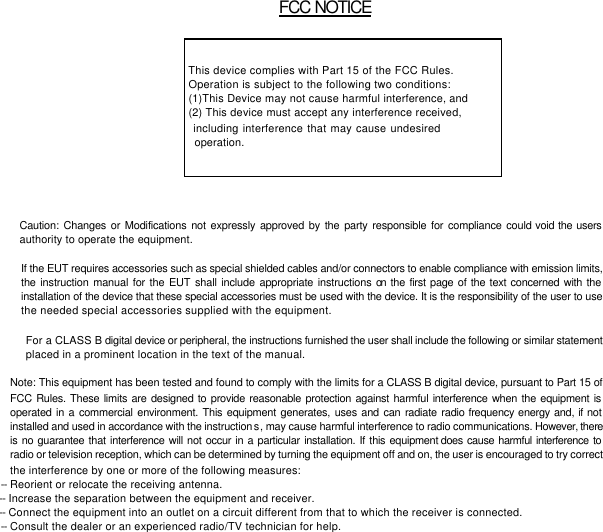         FCC NOTICE     This device complies with Part 15 of the FCC Rules.  Operation is subject to the following two conditions:  (1)This Device may not cause harmful interference, and  (2) This device must accept any interference received,   including interference that may cause undesired          operation.           Caution: Changes or Modifications not expressly approved by the party responsible for compliance could void the users authority to operate the equipment.    If the EUT requires accessories such as special shielded cables and/or connectors to enable compliance with emission limits, the instruction manual for the EUT shall include appropriate instructions on the first page of the text concerned with the installation of the device that these special accessories must be used with the device. It is the responsibility of the user to use the needed special accessories supplied with the equipment.     For a CLASS B digital device or peripheral, the instructions furnished the user shall include the following or similar statement   placed in a prominent location in the text of the manual.    Note: This equipment has been tested and found to comply with the limits for a CLASS B digital device, pursuant to Part 15 of FCC Rules. These limits are designed to provide reasonable protection against harmful interference when the equipment is operated in a commercial environment. This equipment generates, uses and can radiate radio frequency energy and, if not installed and used in accordance with the instructions, may cause harmful interference to radio communications. However, there is no guarantee that interference will not occur in a particular installation. If this equipment does cause harmful interference to radio or television reception, which can be determined by turning the equipment off and on, the user is encouraged to try correct the interference by one or more of the following measures: -- Reorient or relocate the receiving antenna.   -- Increase the separation between the equipment and receiver.    -- Connect the equipment into an outlet on a circuit different from that to which the receiver is connected. -- Consult the dealer or an experienced radio/TV technician for help. 
