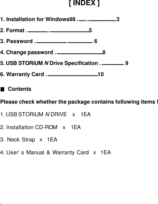         [ INDEX ]  1. Installation for Windows98 ……...…………………………..3   2. Format …………………..………………………………………5 3. Password …………………………….……………………….. 6 4. Change password …………………………………………….8 5. USB STORiUM N Drive Specification …………………….. 9 6. Warranty Card …………………………………………………10    ■ Contents    Please check whether the package contains following items !      1. USB STORiUM N DRIVE  x  1EA    2. Installation CD-ROM  x  1EA       3. Neck Strap  x  1EA    4. User’s Manual &amp; Warranty Card  x  1EA                        .   