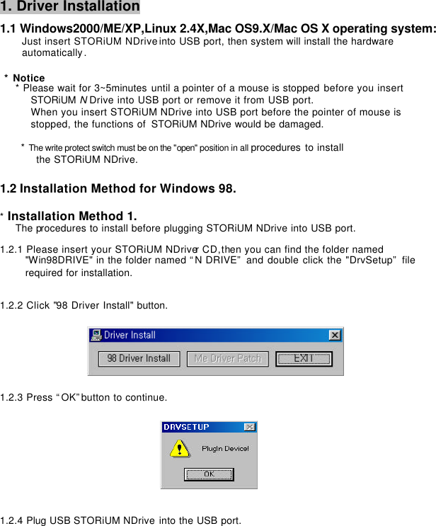         1. Driver Installation   1.1 Windows2000/ME/XP,Linux 2.4X,Mac OS9.X/Mac OS X operating system:     Just insert STORiUM NDrive into USB port, then system will install the hardware       automatically.     * Notice * Please wait for 3~5minutes until a pointer of a mouse is stopped before you insert   STORiUM N Drive into USB port or remove it from USB port. When you insert STORiUM NDrive into USB port before the pointer of mouse is   stopped, the functions of  STORiUM NDrive would be damaged.     * The write protect switch must be on the &quot;open&quot; position in all procedures to install   the STORiUM NDrive.   1.2 Installation Method for Windows 98.   * Installation Method 1. The procedures to install before plugging STORiUM NDrive into USB port.   1.2.1 Please insert your STORiUM NDriver CD,then you can find the folder named   &quot;Win98DRIVE&quot; in the folder named “N DRIVE” and double click the &quot;DrvSetup” file   required for installation.    1.2.2 Click &quot;98 Driver Install&quot; button.     1.2.3 Press “OK”button to continue.                             1.2.4 Plug USB STORiUM NDrive into the USB port. 