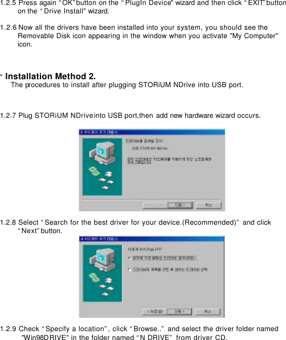      1.2.5 Press again “OK”button on the “PlugIn Device&quot; wizard and then click “EXIT”button   on the “Drive Install&quot; wizard.    1.2.6 Now all the drivers have been installed into your system, you should see the   Removable Disk icon appearing in the window when you activate &quot;My Computer&quot; icon.         * Installation Method 2. The procedures to install after plugging STORiUM NDrive into USB port.         1.2.7 Plug STORiUM NDrive into USB port,then add new hardware wizard occurs.        1.2.8 Select “Search for the best driver for your device.(Recommended)” and click   “Next”button.   1.2.9 Check “Specify a location”, click “Browse..” and select the driver folder named   &quot;Win98DRIVE&quot; in the folder named “N DRIVE” from driver CD. 