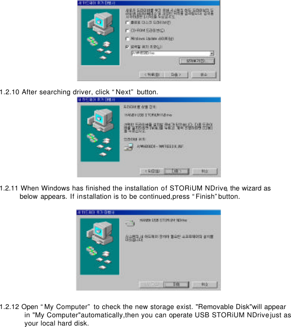          1.2.10 After searching driver, click “Next” button.       1.2.11 When Windows has finished the installation of STORiUM NDrive, the wizard as  below appears. If installation is to be continued,press “Finish”button.           1.2.12 Open “My Computer” to check the new storage exist. &quot;Removable Disk&quot;will appear   in &quot;My Computer&quot;automatically,then you can operate USB STORiUM NDrive just as   your local hard disk.       