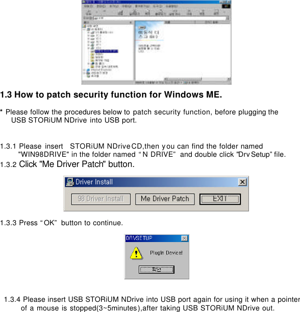        1.3 How to patch security function for Windows ME.    * Please follow the procedures below to patch security function, before plugging the   USB STORiUM NDrive into USB port.       1.3.1 Please insert  STORiUM NDrive CD,then you can find the folder named   &quot;WIN98DRIVE&quot; in the folder named “N DRIVE” and double click &quot;DrvSetup”file. 1.3.2 Click &quot;Me Driver Patch&quot; button.     1.3.3 Press “OK” button to continue.          1.3.4 Please insert USB STORiUM NDrive into USB port again for using it when a pointer  of a mouse is stopped(3~5minutes),after taking USB STORiUM NDrive out.                       