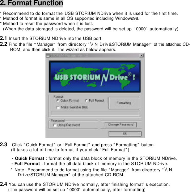      2. Format Function      * Recommend to do format the USB STORiUM NDrive when it is used for the first time. * Method of format is same in all OS supported including Windows98. * Method to reset the password when it is lost.   (When the data storaged is deleted, the password will be set up ‘0000’ automatically)   2.1 Insert the STORiUM NDrive into the USB port. 2.2 Find the file “Manager” from directory “\\ N Drive\STORiUM Manager” of the attached CD-ROM, and then click it. The wizard as below appears.    2.3  Click “Quick Format” or “Full Format” and press “Formatting” button. (It takes a lot of time to format if you click “Full Format”)          - Quick Format : format only the data block of memory in the STORiUM NDrive. - Full Format : format the all data block of memory in the STORiUM NDrive.  * Note: Recommend to do format using the file “Manager” from directory “\\ N   Drive\STORiUM Manager” of the attached CD-ROM.   2.4 You can use the STORiUM NDrive normally, after finishing format’s execution.  (The password will be set up ‘0000’ automatically, after formatting)                     