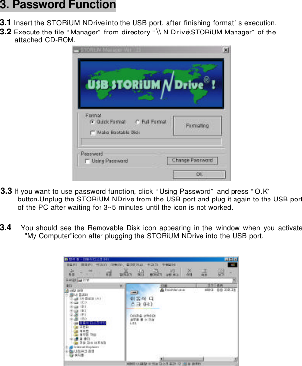      3. Password Function     3.1 Insert the STORiUM NDrive into the USB port, after finishing format’s execution. 3.2 Execute the file “Manager” from directory “\\ N Drive\STORiUM Manager” of the   attached CD-ROM.         3.3 lf you want to use password function, click “Using Password” and press “O.K” button.Unplug the STORiUM NDrive from the USB port and plug it again to the USB port of the PC after waiting for 3~5 minutes until the icon is not worked.    3.4  You should see the Removable Disk icon appearing in the window when you activate &quot;My Computer&quot;icon after plugging the STORiUM NDrive into the USB port.         