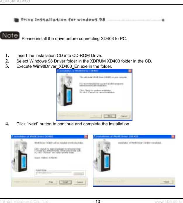  10         Please install the drive before connecting XD403 to PC.   1.  Insert the installation CD into CD-ROM Drive.   2.  Select Windows 98 Driver folder in the XDRUM XD403 folder in the CD. 3.  Execute Win98Driver_XD403_En.exe in the folder.  4.  Click “Next” button to continue and complete the installation                             