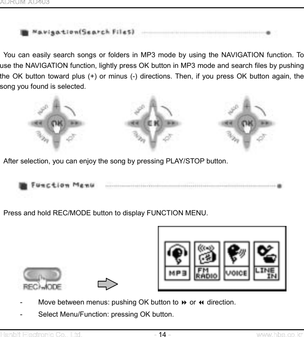  14       You can easily search songs or folders in MP3 mode by using the NAVIGATION function. To use the NAVIGATION function, lightly press OK button in MP3 mode and search files by pushing the OK button toward plus (+) or minus (-) directions. Then, if you press OK button again, the song you found is selected.                       After selection, you can enjoy the song by pressing PLAY/STOP button.     Press and hold REC/MODE button to display FUNCTION MENU.                       -  Move between menus: pushing OK button to  or  direction. - Select Menu/Function: pressing OK button. 