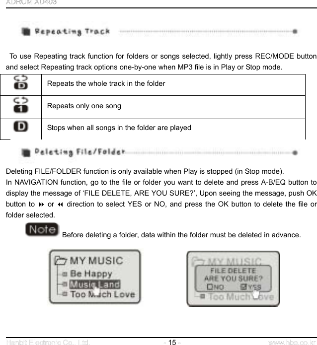  15      To use Repeating track function for folders or songs selected, lightly press REC/MODE button and select Repeating track options one-by-one when MP3 file is in Play or Stop mode.  Repeats the whole track in the folder  Repeats only one song  Stops when all songs in the folder are played  Deleting FILE/FOLDER function is only available when Play is stopped (in Stop mode).   In NAVIGATION function, go to the file or folder you want to delete and press A-B/EQ button to display the message of ‘FILE DELETE, ARE YOU SURE?’, Upon seeing the message, push OK button to  or  direction to select YES or NO, and press the OK button to delete the file or folder selected.    Before deleting a folder, data within the folder must be deleted in advance.                  