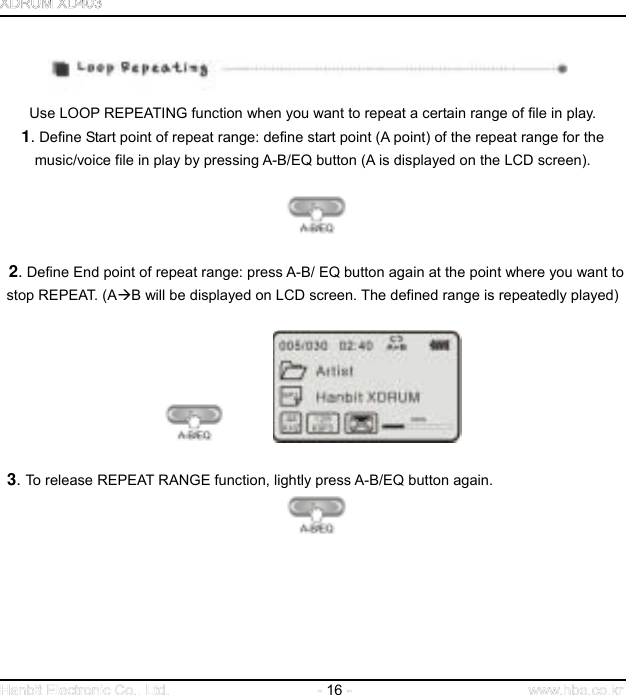  16     Use LOOP REPEATING function when you want to repeat a certain range of file in play.   1. Define Start point of repeat range: define start point (A point) of the repeat range for the music/voice file in play by pressing A-B/EQ button (A is displayed on the LCD screen).              2. Define End point of repeat range: press A-B/ EQ button again at the point where you want to stop REPEAT. (AB will be displayed on LCD screen. The defined range is repeatedly played)               3. To release REPEAT RANGE function, lightly press A-B/EQ button again.          