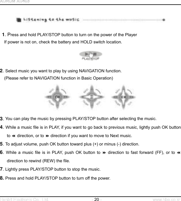  20       1. Press and hold PLAY/STOP button to turn on the power of the Player   If power is not on, check the battery and HOLD switch location.  2. Select music you want to play by using NAVIGATION function.   (Please refer to NAVIGATION function in Basic Operation)         3. You can play the music by pressing PLAY/STOP button after selecting the music.   4. While a music file is in PLAY, if you want to go back to previous music, lightly push OK button to  direction, or to  direction if you want to move to Next music. 5. To adjust volume, push OK button toward plus (+) or minus (-) direction. 6.  While a music file is in PLAY, push OK button to  direction to fast forward (FF), or to  direction to rewind (REW) the file.   7. Lightly press PLAY/STOP button to stop the music. 8. Press and hold PLAY/STOP button to turn off the power.   