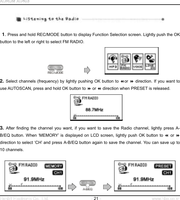  21       1. Press and hold REC/MODE button to display Function Selection screen. Lightly push the OK button to the left or right to select FM RADIO.                    2. Select channels (frequency) by lightly pushing OK button to or  direction. If you want to use AUTOSCAN, press and hold OK button to  or  direction when PRESET is released.  3. After finding the channel you want, if you want to save the Radio channel, lightly press A-B/EQ button. When ‘MEMORY’ is displayed on LCD screen, lightly push OK button to  or  direction to select ‘CH’ and press A-B/EQ button again to save the channel. You can save up to 10 channels.             