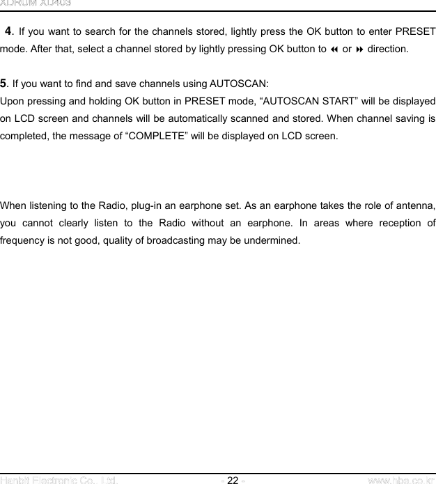 22    4. If you want to search for the channels stored, lightly press the OK button to enter PRESET mode. After that, select a channel stored by lightly pressing OK button to  or  direction.     5. If you want to find and save channels using AUTOSCAN: Upon pressing and holding OK button in PRESET mode, “AUTOSCAN START” will be displayed on LCD screen and channels will be automatically scanned and stored. When channel saving is completed, the message of “COMPLETE” will be displayed on LCD screen.        When listening to the Radio, plug-in an earphone set. As an earphone takes the role of antenna, you cannot clearly listen to the Radio without an earphone. In areas where reception of frequency is not good, quality of broadcasting may be undermined.                     