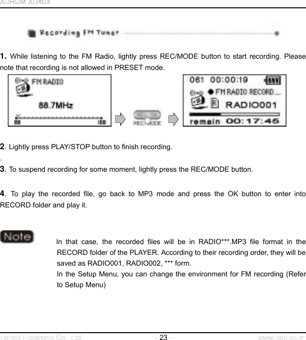  23      1. While listening to the FM Radio, lightly press REC/MODE button to start recording. Please note that recording is not allowed in PRESET mode.          2. Lightly press PLAY/STOP button to finish recording.   .  3. To suspend recording for some moment, lightly press the REC/MODE button.    4.  To play the recorded file, go back to MP3 mode and press the OK button to enter into RECORD folder and play it.           In that case, the recorded files will be in RADIO***.MP3 file format in the RECORD folder of the PLAYER. According to their recording order, they will be saved as RADIO001, RADIO002, *** form. In the Setup Menu, you can change the environment for FM recording (Refer to Setup Menu)     