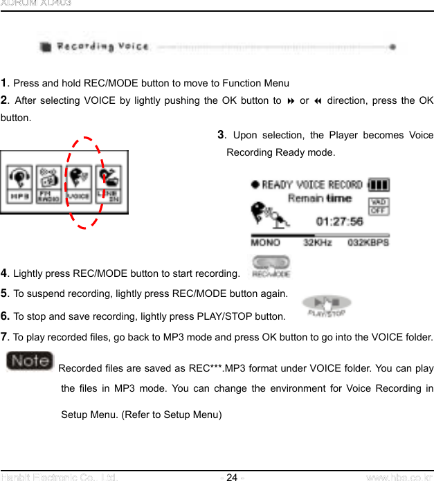  24      1. Press and hold REC/MODE button to move to Function Menu 2.  After selecting VOICE by lightly pushing the OK button to  or  direction, press the OK button.  3.  Upon selection, the Player becomes Voice Recording Ready mode.          4. Lightly press REC/MODE button to start recording.   5. To suspend recording, lightly press REC/MODE button again.  6. To stop and save recording, lightly press PLAY/STOP button. 7. To play recorded files, go back to MP3 mode and press OK button to go into the VOICE folder.      Recorded files are saved as REC***.MP3 format under VOICE folder. You can play the files in MP3 mode. You can change the environment for Voice Recording in Setup Menu. (Refer to Setup Menu)   