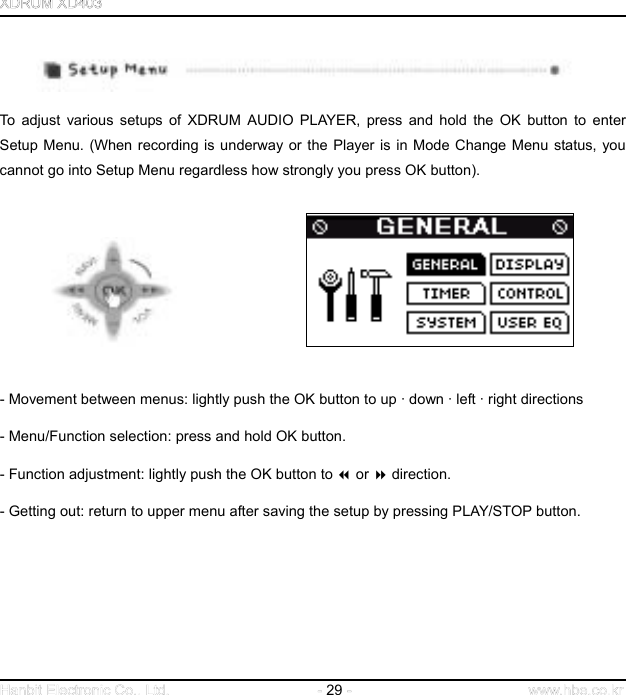  29      To adjust various setups of XDRUM AUDIO PLAYER, press and hold the OK button to enter Setup Menu. (When recording is underway or the Player is in Mode Change Menu status, you cannot go into Setup Menu regardless how strongly you press OK button).                       - Movement between menus: lightly push the OK button to up · down · left · right directions - Menu/Function selection: press and hold OK button.   - Function adjustment: lightly push the OK button to  or  direction.   - Getting out: return to upper menu after saving the setup by pressing PLAY/STOP button.           