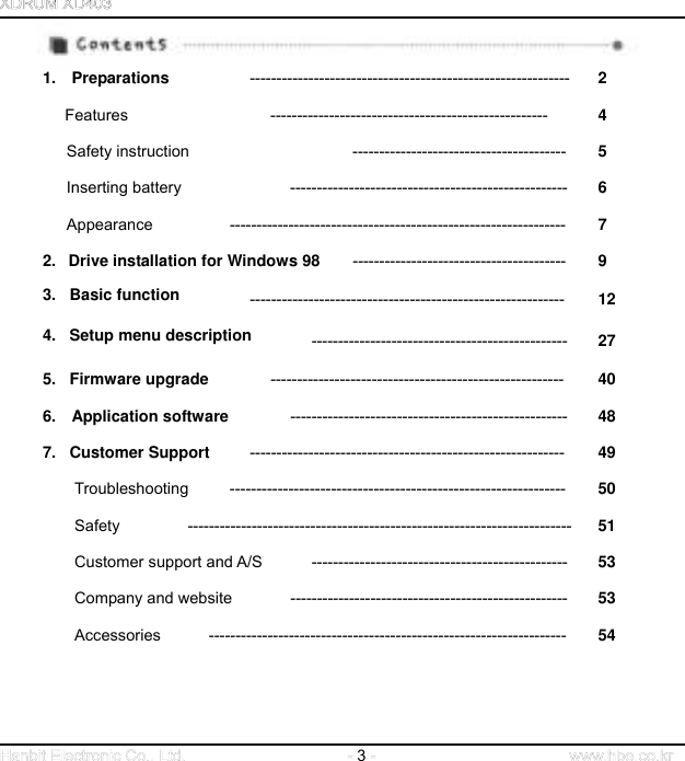                                    1.  Preparations  ------------------------------------------------------------ 2 Features ---------------------------------------------------- 4 Safety instruction  ----------------------------------------  5 Inserting battery  ----------------------------------------------------  6 Appearance --------------------------------------------------------------- 7 2.   Drive installation for Windows 98  ----------------------------------------  9 3.   Basic function -----------------------------------------------------------  12 4.   Setup menu description ------------------------------------------------  27 5.   Firmware upgrade  -------------------------------------------------------  40 6.  Application software  ----------------------------------------------------  48 7.   Customer Support  -----------------------------------------------------------  49 Troubleshooting --------------------------------------------------------------- 50 Safety ------------------------------------------------------------------------ 51 Customer support and A/S    ------------------------------------------------  53 Company and website  ----------------------------------------------------  53 Accessories ------------------------------------------------------------------- 54            3   