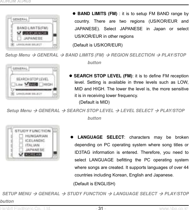  31                                     BAND LIMITS (FM) : it is to setup FM BAND range by country. There are two regions (US/KOR/EUR and JAPANESE). Select JAPANESE in Japan or select US/KOR/EUR in other regions      (Default is US/KOR/EUR)  Setup Menu  GENERAL  BAND LIMITS (FM)  REGION SELECTION  PLAY/STOP button                                    SEARCH STOP LEVEL (FM): it is to define FM reception level. Setting is available in three levels such as LOW, MID and HIGH. The lower the level is, the more sensitive it is in receiving lower frequency.   (Default is MID)  Setup Menu  GENERAL  SEARCH STOP LEVEL  LEVEL SELECT  PLAY/STOP button    LANGUAGE SELECT: characters may be broken depending on PC operating system where song titles or ID3TAG information is entered. Therefore, you need to select LANGUAGE befitting the PC operating system where songs are created. It supports languages of over 44 countries including Korean, English and Japanese. (Default is ENGLISH)  SETUP MENU  GENERAL  STUDY FUNCTION  LANGUAGE SELECT  PLAY/STOP button 