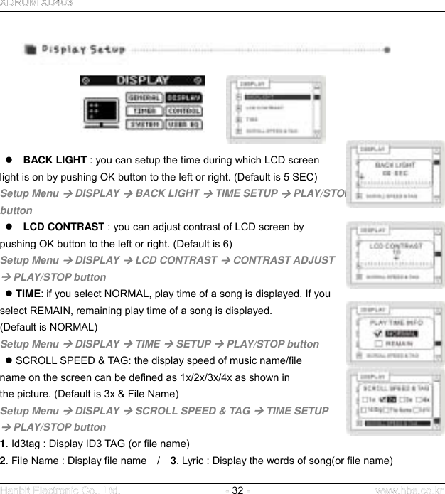  32                BACK LIGHT : you can setup the time during which LCD screen   light is on by pushing OK button to the left or right. (Default is 5 SEC) Setup Menu  DISPLAY  BACK LIGHT  TIME SETUP  PLAY/STOP   button    LCD CONTRAST : you can adjust contrast of LCD screen by   pushing OK button to the left or right. (Default is 6) Setup Menu  DISPLAY  LCD CONTRAST  CONTRAST ADJUST    PLAY/STOP button   TIME: if you select NORMAL, play time of a song is displayed. If you   select REMAIN, remaining play time of a song is displayed.   (Default is NORMAL) Setup Menu  DISPLAY  TIME  SETUP  PLAY/STOP button   SCROLL SPEED &amp; TAG: the display speed of music name/file   name on the screen can be defined as 1x/2x/3x/4x as shown in   the picture. (Default is 3x &amp; File Name) Setup Menu  DISPLAY  SCROLL SPEED &amp; TAG  TIME SETUP    PLAY/STOP button 1. Id3tag : Display ID3 TAG (or file name) 2. File Name : Display file name    /    3. Lyric : Display the words of song(or file name) 