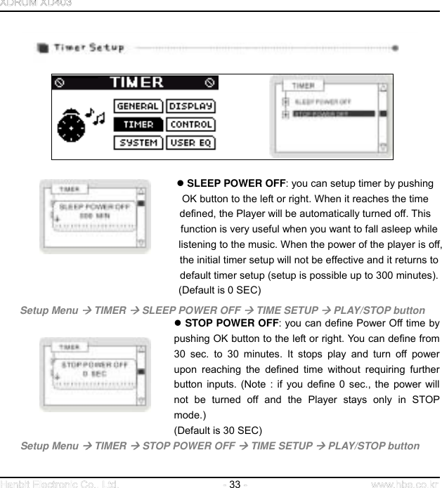  33                                                    SLEEP POWER OFF: you can setup timer by pushing                                              OK button to the left or right. When it reaches the time                                           defined, the Player will be automatically turned off. This   function is very useful when you want to fall asleep while   listening to the music. When the power of the player is off,     the initial timer setup will not be effective and it returns to     default timer setup (setup is possible up to 300 minutes). (Default is 0 SEC)  Setup Menu  TIMER  SLEEP POWER OFF  TIME SETUP  PLAY/STOP button      STOP POWER OFF: you can define Power Off time by pushing OK button to the left or right. You can define from 30 sec. to 30 minutes. It stops play and turn off power upon reaching the defined time without requiring further button inputs. (Note : if you define 0 sec., the power will not be turned off and the Player stays only in STOP mode.)  (Default is 30 SEC) Setup Menu  TIMER  STOP POWER OFF  TIME SETUP  PLAY/STOP button    