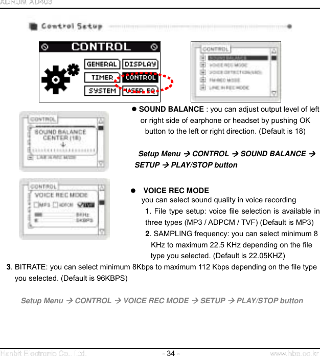  34                 SOUND BALANCE : you can adjust output level of left           or right side of earphone or headset by pushing OK   button to the left or right direction. (Default is 18)                                                                         Setup Menu  CONTROL  SOUND BALANCE                      SETUP  PLAY/STOP button       VOICE REC MODE  you can select sound quality in voice recording   1. File type setup: voice file selection is available in three types (MP3 / ADPCM / TVF) (Default is MP3) 2. SAMPLING frequency: you can select minimum 8             KHz to maximum 22.5 KHz depending on the file               type you selected. (Default is 22.05KHZ)  3. BITRATE: you can select minimum 8Kbps to maximum 112 Kbps depending on the file type   you selected. (Default is 96KBPS)    Setup Menu  CONTROL  VOICE REC MODE  SETUP  PLAY/STOP button       
