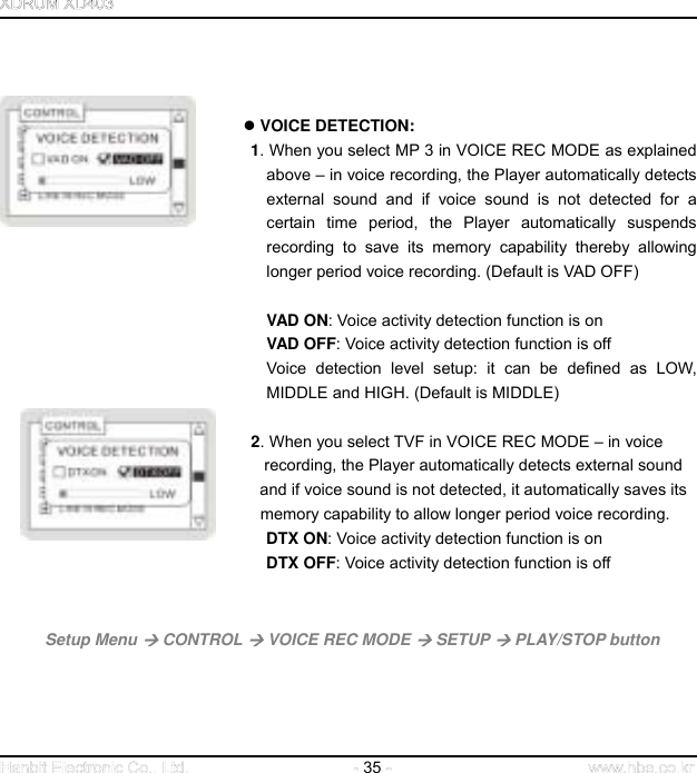  35          VOICE DETECTION: 1. When you select MP 3 in VOICE REC MODE as explained above – in voice recording, the Player automatically detects external sound and if voice sound is not detected for a certain time period, the Player automatically suspends recording to save its memory capability thereby allowing longer period voice recording. (Default is VAD OFF)   VAD ON: Voice activity detection function is on VAD OFF: Voice activity detection function is off Voice detection level setup: it can be defined as LOW, MIDDLE and HIGH. (Default is MIDDLE)   2. When you select TVF in VOICE REC MODE – in voice                       recording, the Player automatically detects external sound       and if voice sound is not detected, it automatically saves its           memory capability to allow longer period voice recording.                      DTX ON: Voice activity detection function is on                       DTX OFF: Voice activity detection function is off     Setup Menu  CONTROL  VOICE REC MODE  SETUP  PLAY/STOP button       