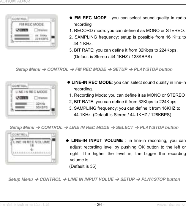  36                       FM REC MODE : you can select sound quality in radio recording 1. RECORD mode: you can define it as MONO or STEREO. 2. SAMPLING frequency: setup is possible from 16 KHz to 44.1 KHz. 3. BIT RATE: you can define it from 32Kbps to 224Kbps.                   (Default is Stereo / 44.1KHZ / 128KBPS)     Setup Menu  CONTROL  FM REC MODE  SETUP  PLAY/STOP button                                    LINE-IN REC MODE: you can select sound quality in line-in recording. 1. Recording Mode: you can define it as MONO or STEREO 2, BIT RATE: you can define it from 32Kbps to 224Kbps                              3. SAMPLING frequency: you can define it from 16KHZ to                                            44.1KHz. (Default is Stereo / 44.1KHZ / 128KBPS)    Setup Menu  CONTROL  LINE IN REC MODE  SELECT  PLAY/STOP button      LINE-IN INPUT VOLUME : in line-in recording, you can adjust recording level by pushing OK button to the left or right. The higher the level is, the bigger the recording volume is. (Default is 35)    Setup Menu  CONTROL  LINE IN INPUT VOLUE  SETUP  PLAY/STOP button   