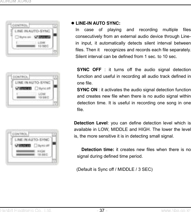  37      LINE-IN AUTO SYNC:  In case of playing and recording multiple files consecutively from an external audio device through Line-in input, it automatically detects silent interval between files. Then it    recognizes and records each file separately. Silent interval can be defined from 1 sec. to 10 sec.   SYNC OFF : it turns off the audio signal detection function and useful in recording all audio track defined in one file.   SYNC ON : it activates the audio signal detection function and creates new file when there is no audio signal within detection time. It is useful in recording one song in one file.    Detection Level: you can define detection level which is available in LOW, MIDDLE and HIGH. The lower the level is, the more sensitive it is in detecting small signal.     Detection time: it creates new files when there is no signal during defined time period.                        (Default is Sync off / MIDDLE / 3 SEC)       