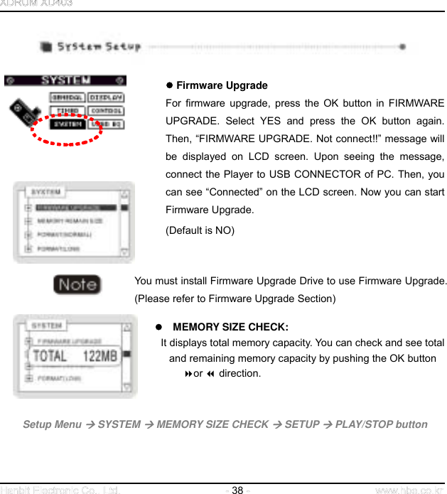  38        Firmware Upgrade   For firmware upgrade, press the OK button in FIRMWARE UPGRADE. Select YES and press the OK button again. Then, “FIRMWARE UPGRADE. Not connect!!” message will be displayed on LCD screen. Upon seeing the message, connect the Player to USB CONNECTOR of PC. Then, you can see “Connected” on the LCD screen. Now you can start Firmware Upgrade. (Default is NO)   You must install Firmware Upgrade Drive to use Firmware Upgrade. (Please refer to Firmware Upgrade Section)     MEMORY SIZE CHECK: It displays total memory capacity. You can check and see total           and remaining memory capacity by pushing the OK button or  direction.         Setup Menu  SYSTEM  MEMORY SIZE CHECK  SETUP  PLAY/STOP button     