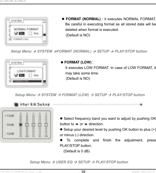  39                                        FORMAT (NORMAL) : it executes NORMAL FORMAT. Be careful in executing format as all stored data will be deleted when format is executed.   (Default is NO)       Setup Menu  SYSTEM FORMAT (NORMAL)  SETUP  PLAY/STOP button                                     FORMAT (LOW) :  It executes LOW FORMAT. In case of LOW FORMAT, it may take some time.   (Default is NO)         Setup Menu  SYSTEM  FORMAT (LOW)  SETUP  PLAY/STOP button                                        Select frequency band you want to adjust by pushing OK button to  or  direction.    Setup your desired level by pushing OK button to plus (+) or minus (-) direction.    To complete and finish the adjustment, press PLAY/STOP button.   (Default is 0 dB)    Setup Menu  USER EQ  SETUP  PLAY/STOP button 