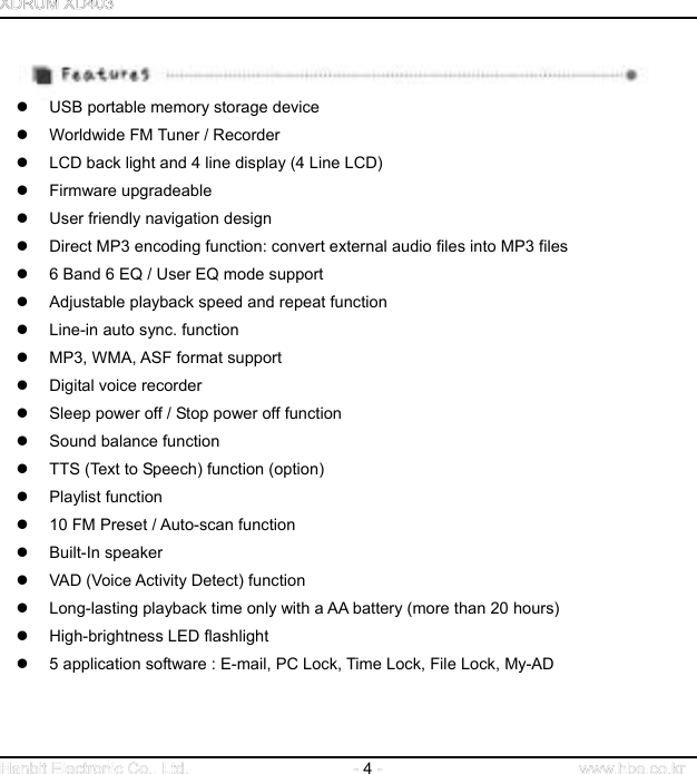  4                                     USB portable memory storage device   Worldwide FM Tuner / Recorder   LCD back light and 4 line display (4 Line LCD)   Firmware upgradeable   User friendly navigation design   Direct MP3 encoding function: convert external audio files into MP3 files   6 Band 6 EQ / User EQ mode support   Adjustable playback speed and repeat function   Line-in auto sync. function   MP3, WMA, ASF format support   Digital voice recorder   Sleep power off / Stop power off function   Sound balance function       TTS (Text to Speech) function (option)   Playlist function     10 FM Preset / Auto-scan function     Built-In speaker      VAD (Voice Activity Detect) function   Long-lasting playback time only with a AA battery (more than 20 hours)   High-brightness LED flashlight   5 application software : E-mail, PC Lock, Time Lock, File Lock, My-AD   
