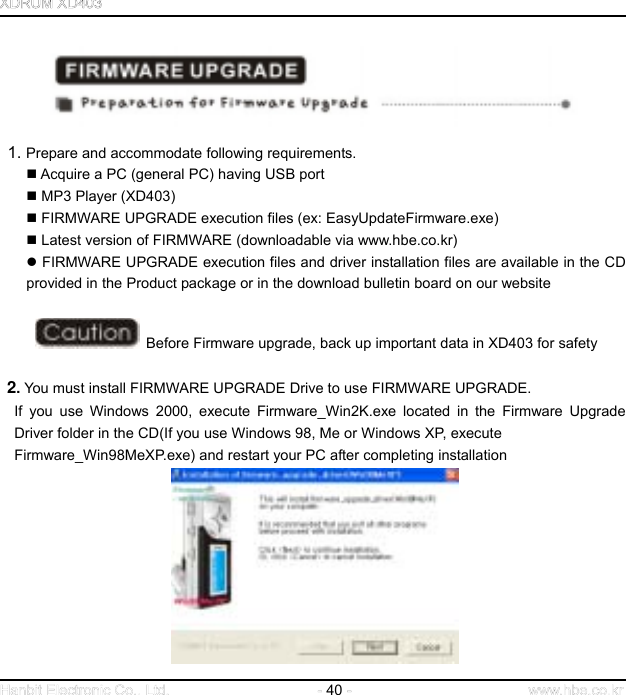  40      1. Prepare and accommodate following requirements.  Acquire a PC (general PC) having USB port  MP3 Player (XD403)  FIRMWARE UPGRADE execution files (ex: EasyUpdateFirmware.exe)  Latest version of FIRMWARE (downloadable via www.hbe.co.kr)  FIRMWARE UPGRADE execution files and driver installation files are available in the CD provided in the Product package or in the download bulletin board on our website      Before Firmware upgrade, back up important data in XD403 for safety   2. You must install FIRMWARE UPGRADE Drive to use FIRMWARE UPGRADE. If you use Windows 2000, execute Firmware_Win2K.exe located in the Firmware Upgrade Driver folder in the CD(If you use Windows 98, Me or Windows XP, execute   Firmware_Win98MeXP.exe) and restart your PC after completing installation             