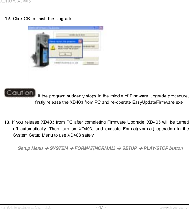  47     12. Click OK to finish the Upgrade.                           If the program suddenly stops in the middle of Firmware Upgrade procedure, firstly release the XD403 from PC and re-operate EasyUpdateFirmware.exe       13, If you release XD403 from PC after completing Firmware Upgrade, XD403 will be turned off automatically. Then turn on XD403, and execute Format(Normal) operation in the System Setup Menu to use XD403 safely.            Setup Menu  SYSTEM  FORMAT(NORMAL)  SETUP  PLAY/STOP button                      