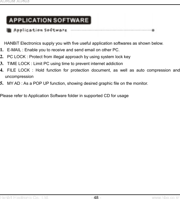  48           HANBiT Electronics supply you with five useful application softwares as shown below. 1.   E-MAIL : Enable you to receive and send email on other PC.   2.   PC LOCK : Protect from illegal approach by using system lock key 3.   TIME LOCK : Limit PC using time to prevent internet addiction 4.  FILE LOCK : Hold function for protection document, as well as auto compression and uncompression 5.   MY AD : As a POP UP function, showing desired graphic file on the monitor.    Please refer to Application Software folder in supported CD for usage                    