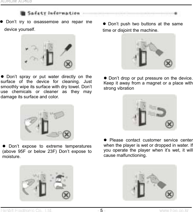  5          Don’t try to disassemble and repair thedevice yourself.  Don’t push two buttons at the same time or disjoint the machine.                Don’t spray or put water directly on thesurface of the device for cleaning. Justsmoothly wipe its surface with dry towel. Don’tuse chemicals or cleaner as they may damage its surface and color.  Don’t drop or put pressure on the device.Keep it away from a magnet or a place withstrong vibration              Please contact customer service centerwhen the player is wet or dropped in water. Ifyou operate the player when it’s wet, it willcause malfunctioning.    Don’t expose to extreme temperatures (above 95F or below 23F) Don’t expose to moisture.             