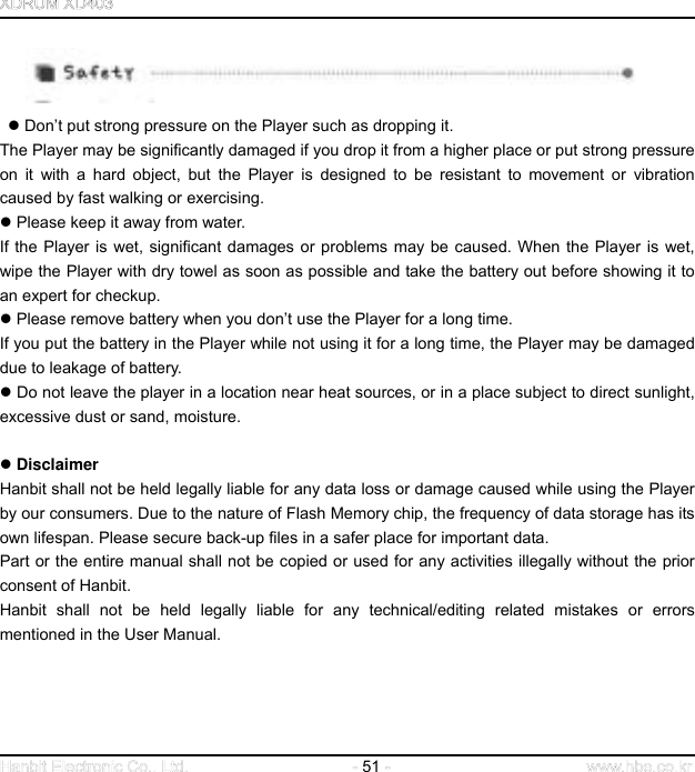  51        Don’t put strong pressure on the Player such as dropping it. The Player may be significantly damaged if you drop it from a higher place or put strong pressure on it with a hard object, but the Player is designed to be resistant to movement or vibration caused by fast walking or exercising.    Please keep it away from water. If the Player is wet, significant damages or problems may be caused. When the Player is wet, wipe the Player with dry towel as soon as possible and take the battery out before showing it to an expert for checkup.    Please remove battery when you don’t use the Player for a long time. If you put the battery in the Player while not using it for a long time, the Player may be damaged due to leakage of battery.    Do not leave the player in a location near heat sources, or in a place subject to direct sunlight, excessive dust or sand, moisture.    Disclaimer   Hanbit shall not be held legally liable for any data loss or damage caused while using the Player by our consumers. Due to the nature of Flash Memory chip, the frequency of data storage has its own lifespan. Please secure back-up files in a safer place for important data. Part or the entire manual shall not be copied or used for any activities illegally without the prior consent of Hanbit. Hanbit shall not be held legally liable for any technical/editing related mistakes or errors mentioned in the User Manual.      