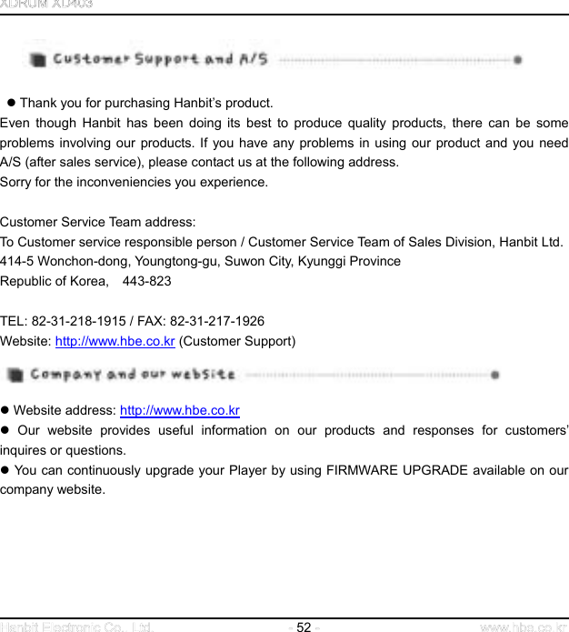  52      Thank you for purchasing Hanbit’s product.   Even though Hanbit has been doing its best to produce quality products, there can be some problems involving our products. If you have any problems in using our product and you need A/S (after sales service), please contact us at the following address.   Sorry for the inconveniencies you experience.         Customer Service Team address: To Customer service responsible person / Customer Service Team of Sales Division, Hanbit Ltd. 414-5 Wonchon-dong, Youngtong-gu, Suwon City, Kyunggi Province Republic of Korea,  443-823      TEL: 82-31-218-1915 / FAX: 82-31-217-1926 Website: http://www.hbe.co.kr (Customer Support)       Website address: http://www.hbe.co.kr  Our website provides useful information on our products and responses for customers’ inquires or questions.    You can continuously upgrade your Player by using FIRMWARE UPGRADE available on our company website.         
