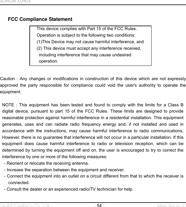  54     FCC Compliance Statement This device complies with Part 15 of the FCC Rules.     Operation is subject to the following two conditions:     (1)This Device may not cause harmful interference, and     (2) This device must accept any interference received,    including interference that may cause undesired          operation.      Caution : Any changes or modifications in construction of this device which are not expressly approved the party responsible for compliance could void the user&apos;s authority to operate the equipment.   NOTE : This equipment has been tested and found to comply with the limits for a Class B digital device, pursuant to part 15 of the FCC Rules. These limits are designed to provide reasonable protection against harmful interference in a residential installation. This equipment generates, uses and can radiate radio frequency energy and, if not installed and used in accordance with the instructions, may cause harmful interference to radio communications, However, there is no guarantee that interference will not occur in a particular installation. If this equipment does cause harmful interference to radio or television reception, which can be determined by turning the equipment off and on, the user is encouraged to try to correct the interference by one or more of the following measures: - Reorient or relocate the receiving antenna. - Increase the separation between the equipment and receiver. - Connect the equipment into an outlet on a circuit different from that to which the receiver is connected. - Consult the dealer or an experienced radio/TV technician for help.   