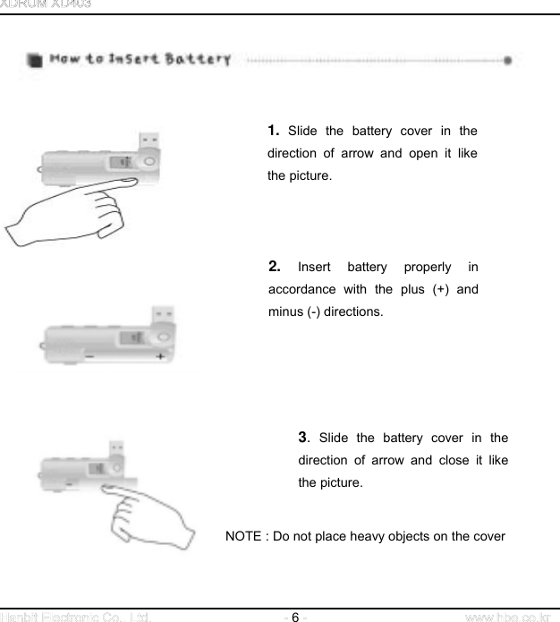  6            1. Slide the battery cover in the direction of arrow and open it like the picture.         2. Insert battery properly in accordance with the plus (+) and minus (-) directions.                                       NOTE : Do not place heavy objects on the cover 3. Slide the battery cover in thedirection of arrow and close it likethe picture.     